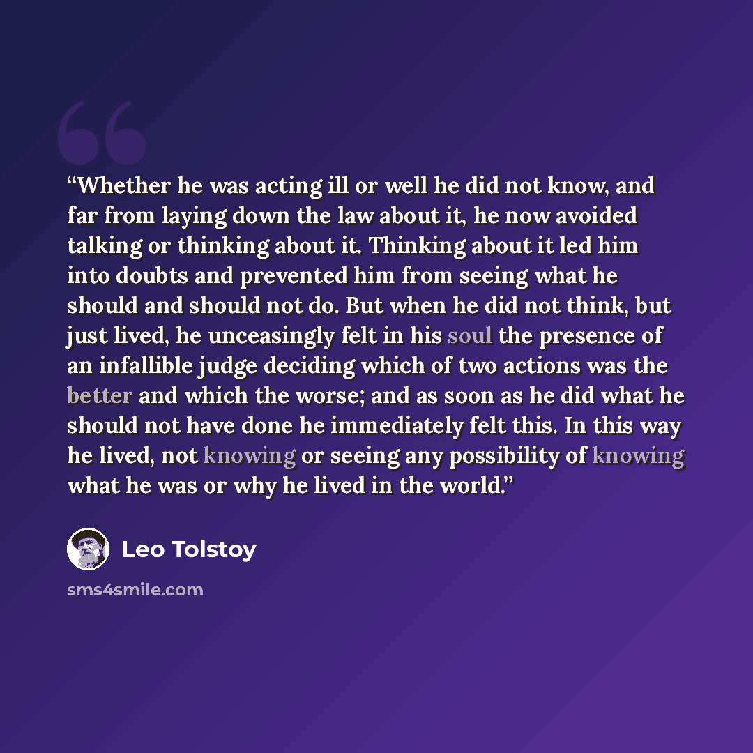“Whether he was acting ill or well he did not know, and far from laying down the law about it, he now avoided talking or thinking about it. Thinking about it led him into doubts and prevented him from seeing what he should and should not do. But when he did not think, but just lived, he unceasingly…” quote by Leo Tolstoy