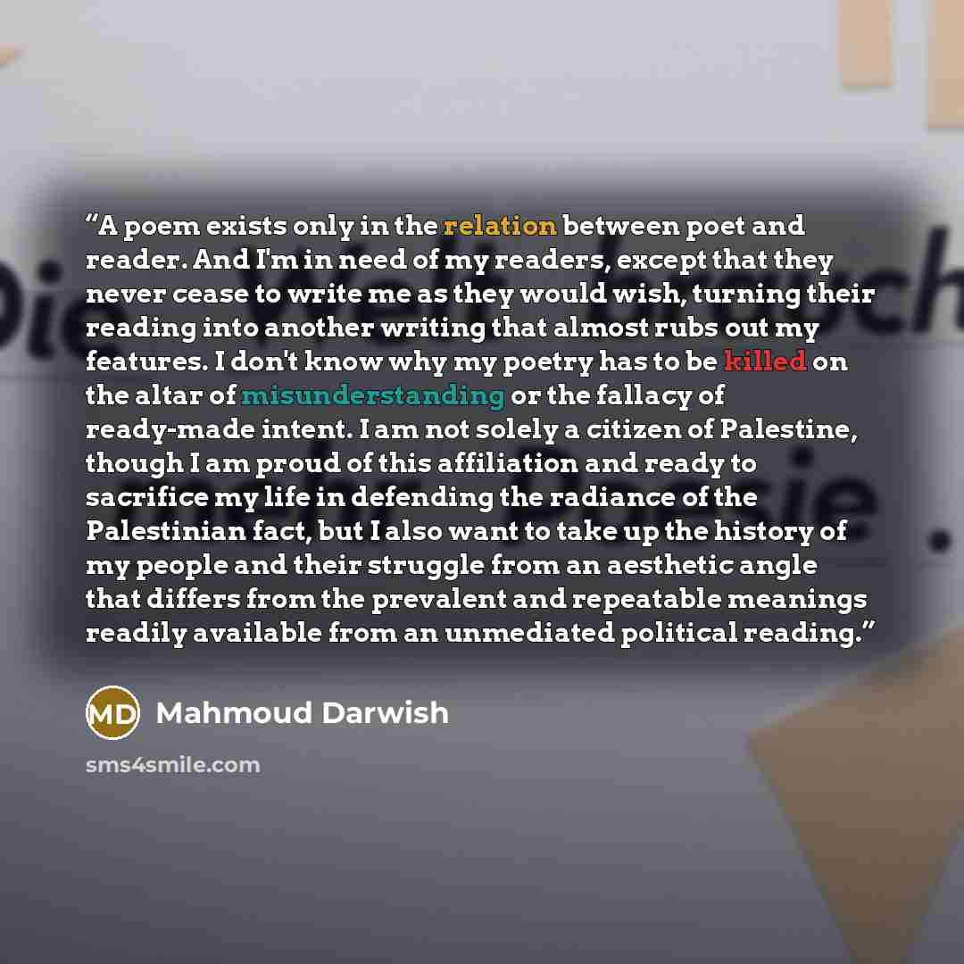 “A poem exists only in the relation between poet and reader. And I'm in need of my readers, except that they never cease to write me as they would wish, turning their reading into another writing that almost rubs out my features. I don't know why my poetry has to be killed on the altar of…” quote by Mahmoud Darwish