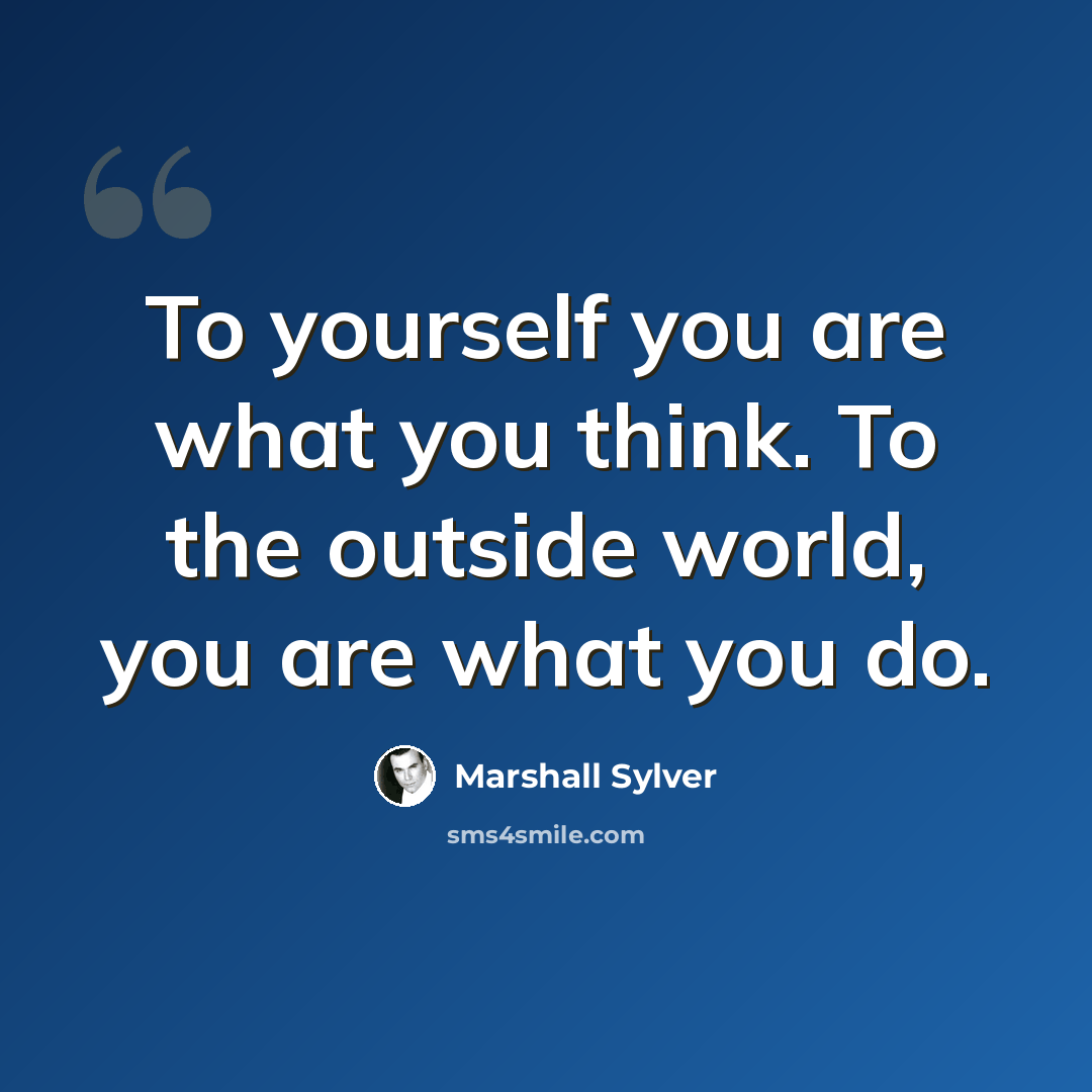“To yourself you are what you think. To the outside world, you are what you do.” quote by Marshall Sylver