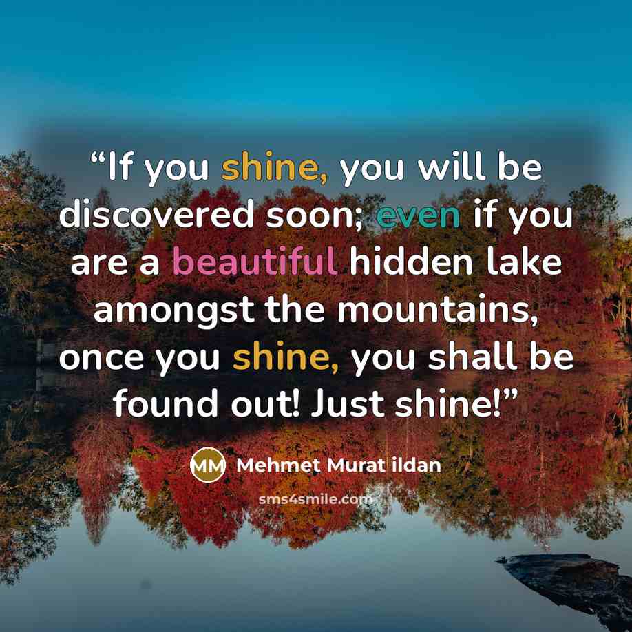 “If you shine, you will be discovered soon; even if you are a beautiful hidden lake amongst the mountains, once you shine, you shall be found out! Just shine!” quote by Mehmet Murat ildan
