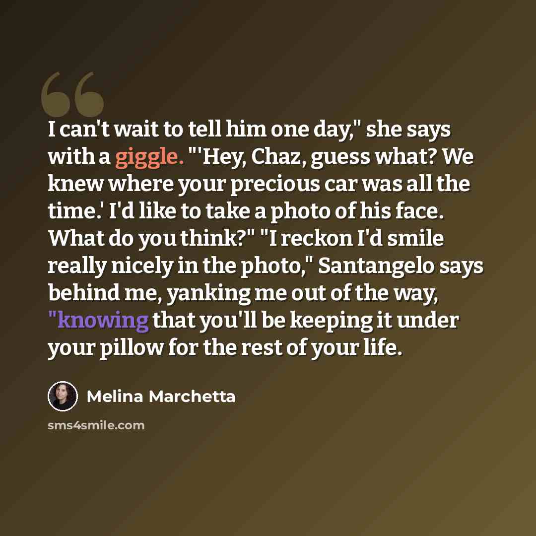“I can't wait to tell him one day," she says with a giggle. "'Hey, Chaz, guess what? We knew where your precious car was all the time.' I'd like to take a photo of his face. What do you think?" "I reckon I'd smile really nicely in the photo," Santangelo says behind me, yanking me out of the way…” quote by Melina Marchetta