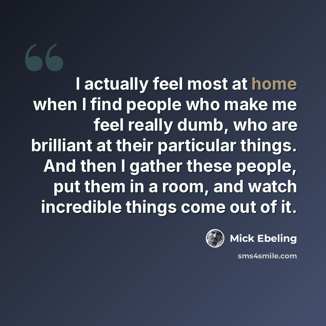 “I actually feel most at home when I find people who make me feel really dumb, who are brilliant at their particular things. And then I gather these people, put them in a room, and watch incredible things come out of it.” quote by Mick Ebeling