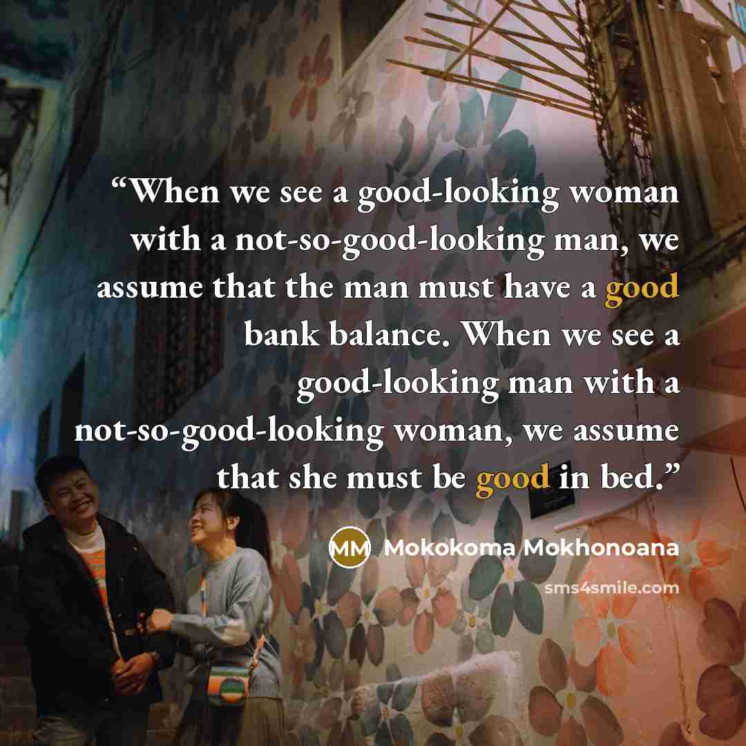 “When we see a good-looking woman with a not-so-good-looking man, we assume that the man must have a good bank balance. When we see a good-looking man with a not-so-good-looking woman, we assume that she must be good in bed.” quote by Mokokoma Mokhonoana