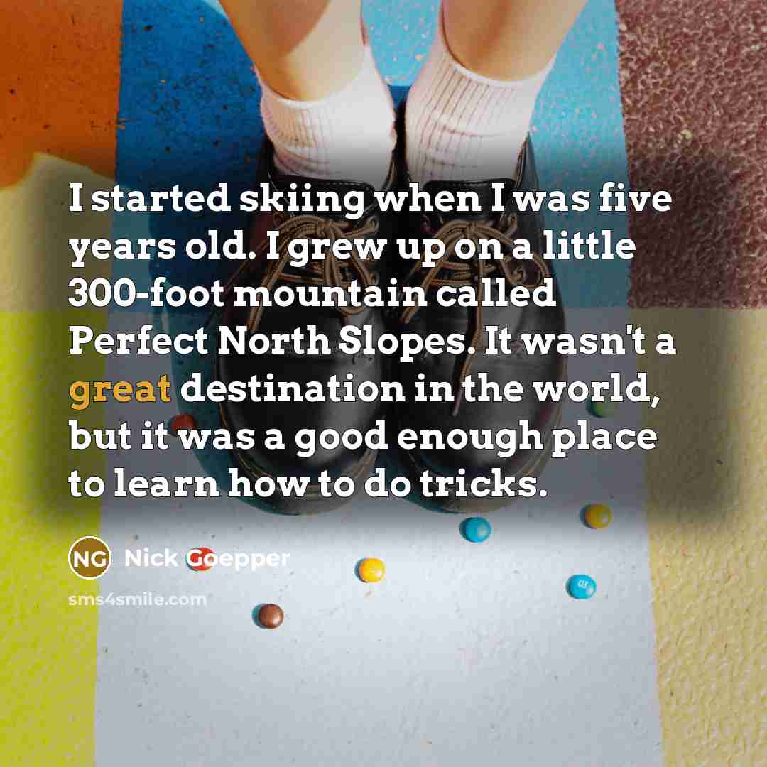 “I started skiing when I was five years old. I grew up on a little 300-foot mountain called Perfect North Slopes. It wasn't a great destination in the world, but it was a good enough place to learn how to do tricks.” quote by Nick Goepper