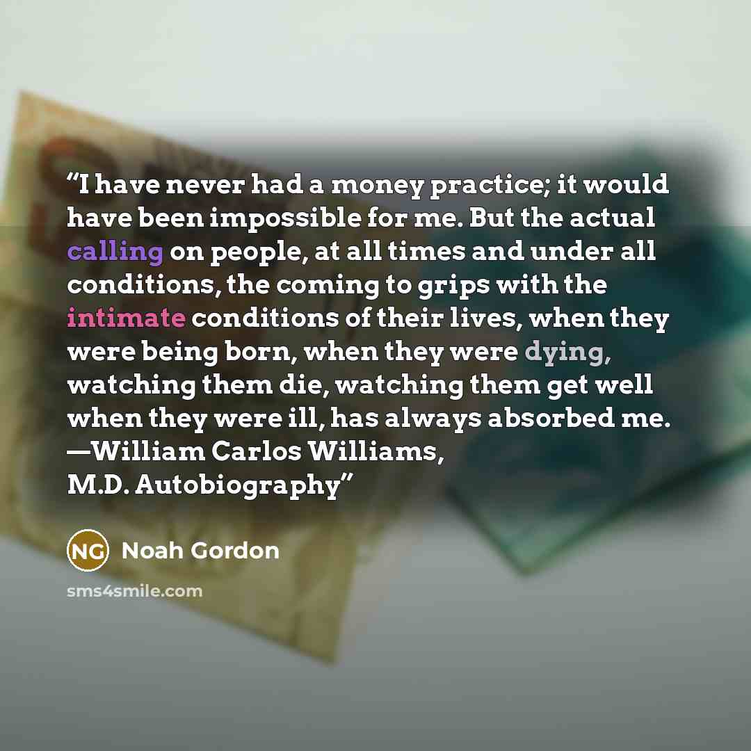 “I have never had a money practice; it would have been impossible for me. But the actual calling on people, at all times and under all conditions, the coming to grips with the intimate conditions of their lives, when they were being born, when they were dying, watching them die, watching them get…” quote by Noah Gordon