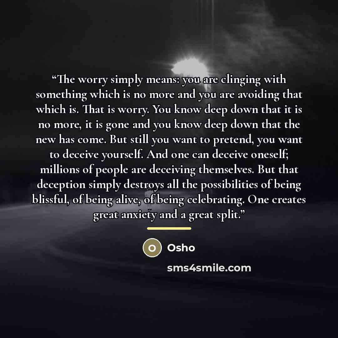 “The worry simply means: you are clinging with something which is no more and you are avoiding that which is. That is worry. You know deep down that it is no more, it is gone and you know deep down that the new has come. But still you want to pretend, you want to deceive yourself. And one can…” quote by Osho