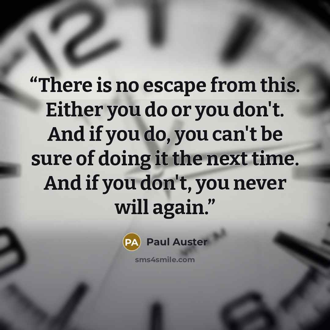 “There is no escape from this. Either you do or you don't. And if you do, you can't be sure of doing it the next time. And if you don't, you never will again.” quote by Paul Auster