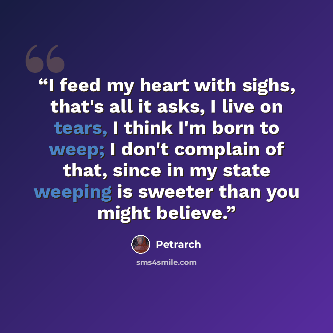 “I feed my heart with sighs, that's all it asks, I live on tears, I think I'm born to weep; I don't complain of that, since in my state weeping is sweeter than you might believe.” quote by Petrarch