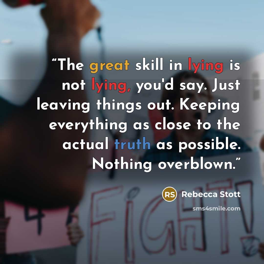 “The great skill in lying is not lying, you'd say. Just leaving things out. Keeping everything as close to the actual truth as possible. Nothing overblown.” quote by Rebecca Stott