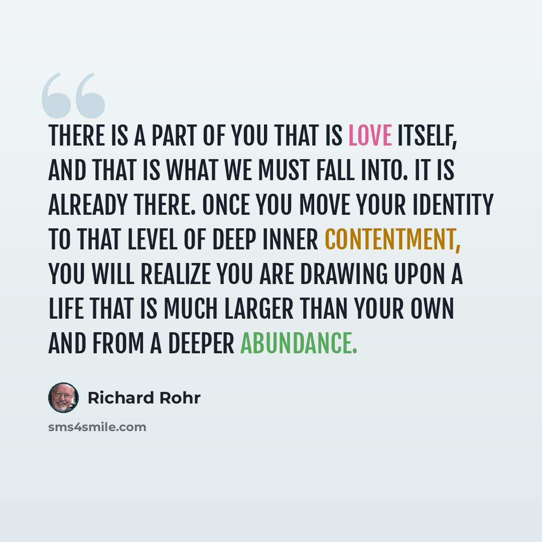 “There is a part of you that is Love itself, and that is what we must fall into. It is already there. Once you move your identity to that level of deep inner contentment, you will realize you are drawing upon a Life that is much larger than your own and from a deeper abundance.” quote by Richard Rohr