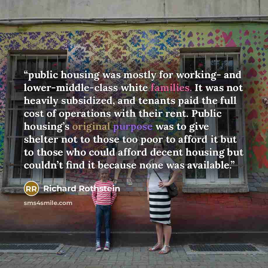 “public housing was mostly for working- and lower-middle-class white families. It was not heavily subsidized, and tenants paid the full cost of operations with their rent. Public housing’s original purpose was to give shelter not to those too poor to afford it but to those who could afford decent…” quote by Richard Rothstein