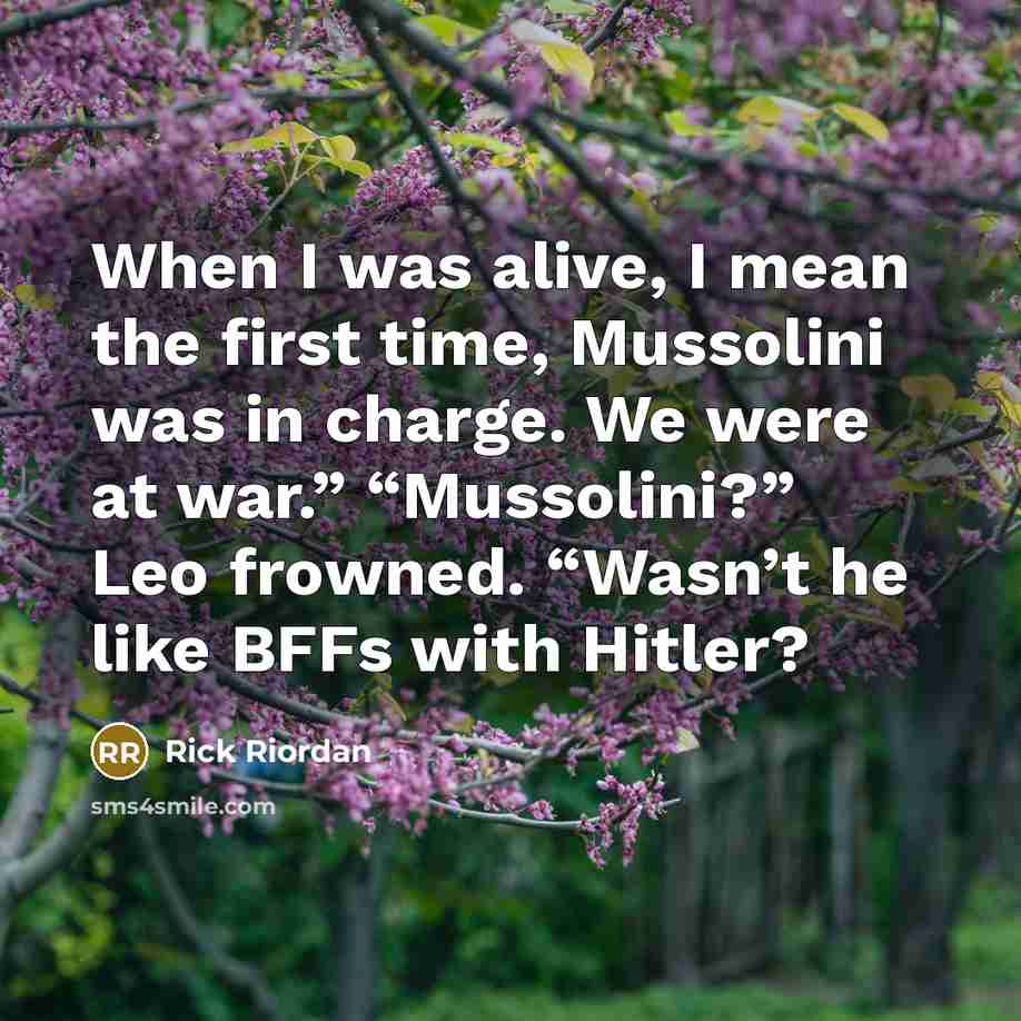 “When I was alive, I mean the first time, Mussolini was in charge. We were at war.” “Mussolini?” Leo frowned. “Wasn’t he like BFFs with Hitler?” quote by Rick Riordan