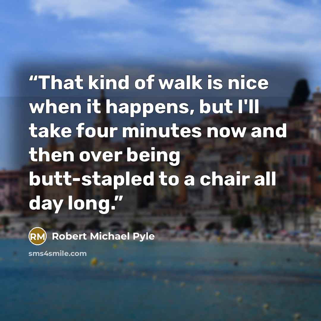 “That kind of walk is nice when it happens, but I'll take four minutes now and then over being butt-stapled to a chair all day long.” quote by Robert Michael Pyle