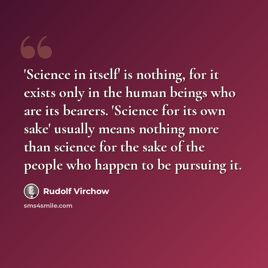 “'Science in itself' is nothing, for it exists only in the human beings who are its bearers. 'Science for its own sake' usually means nothing more than science for the sake of the people who happen to be pursuing it.” quote by Rudolf Virchow