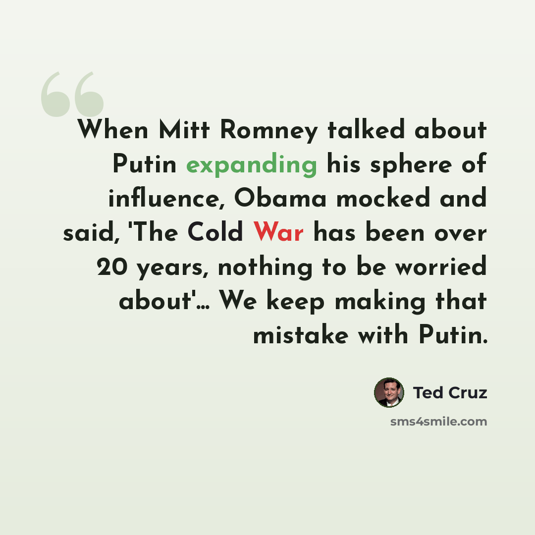 “When Mitt Romney talked about Putin expanding his sphere of influence, Obama mocked and said, 'The Cold War has been over 20 years, nothing to be worried about'... We keep making that mistake with Putin.” quote by Ted Cruz