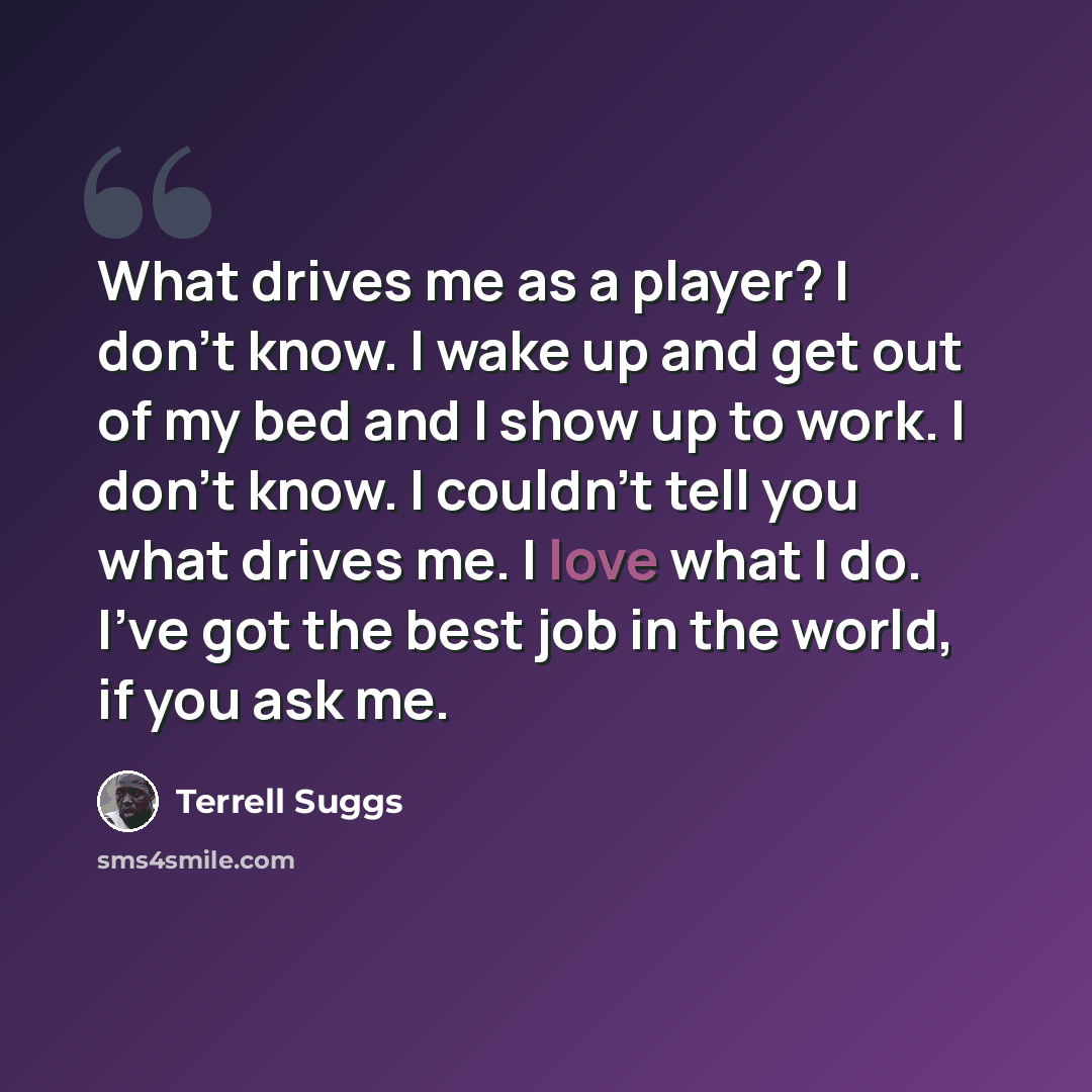 “What drives me as a player? I don't know. I wake up and get out of my bed and I show up to work. I don't know. I couldn't tell you what drives me. I love what I do. I've got the best job in the world, if you ask me.” quote by Terrell Suggs