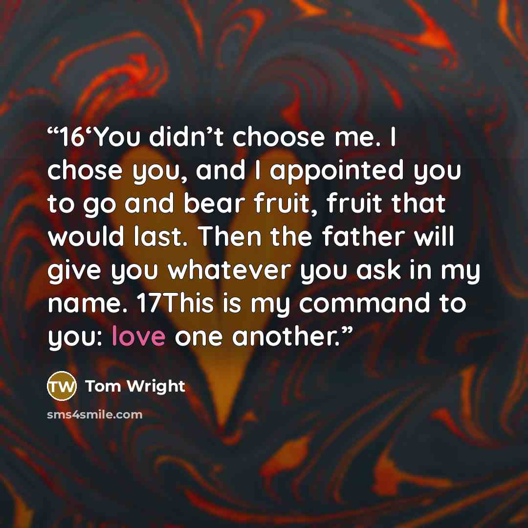 “16‘You didn’t choose me. I chose you, and I appointed you to go and bear fruit, fruit that would last. Then the father will give you whatever you ask in my name. 17This is my command to you: love one another.” quote by Tom Wright