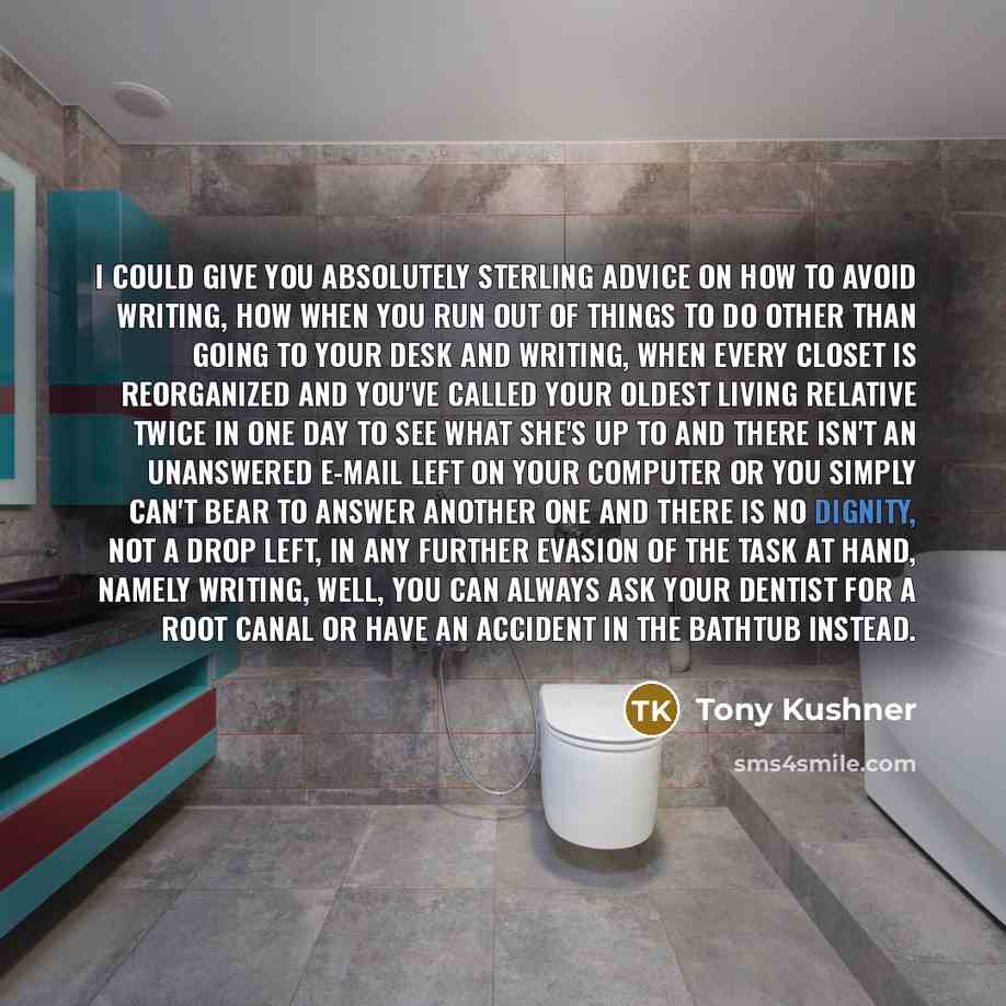 “I could give you absolutely sterling advice on how to avoid writing, how when you run out of things to do other than going to your desk and writing, when every closet is reorganized and you've called your oldest living relative twice in one day to see what she's up to and there isn't an unanswered…” quote by Tony Kushner