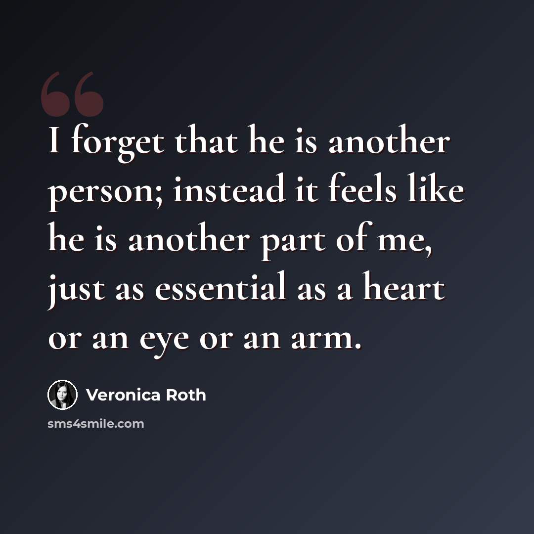 “I forget that he is another person; instead it feels like he is another part of me, just as essential as a heart or an eye or an arm.” quote by Veronica Roth