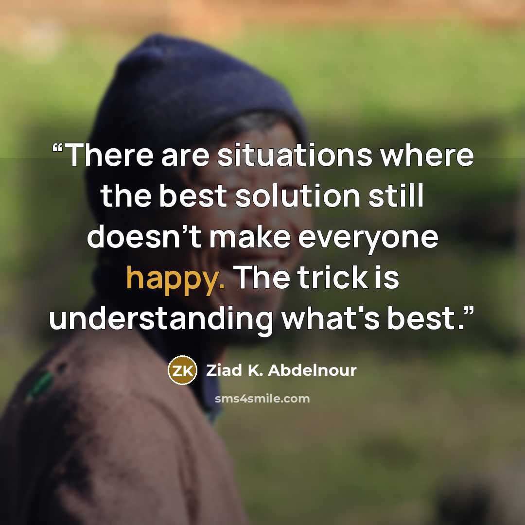“There are situations where the best solution still doesn't make everyone happy. The trick is understanding what's best.” quote by Ziad K. Abdelnour