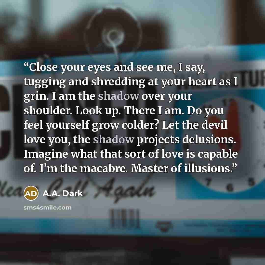 “Close your eyes and see me, I say, tugging and shredding at your heart as I grin. I am the shadow over your shoulder. Look up. There I am. Do you feel yourself grow colder? Let the devil love you, the shadow projects delusions. Imagine what that sort of love is capable of. I’m the macabre. Master…” quote by A.A. Dark