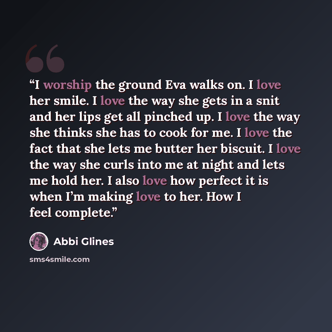 “I worship the ground Eva walks on. I love her smile. I love the way she gets in a snit and her lips get all pinched up. I love the way she thinks she has to cook for me. I love the fact that she lets me butter her biscuit. I love the way she curls into me at night and lets me hold her. I also love…” quote by Abbi Glines