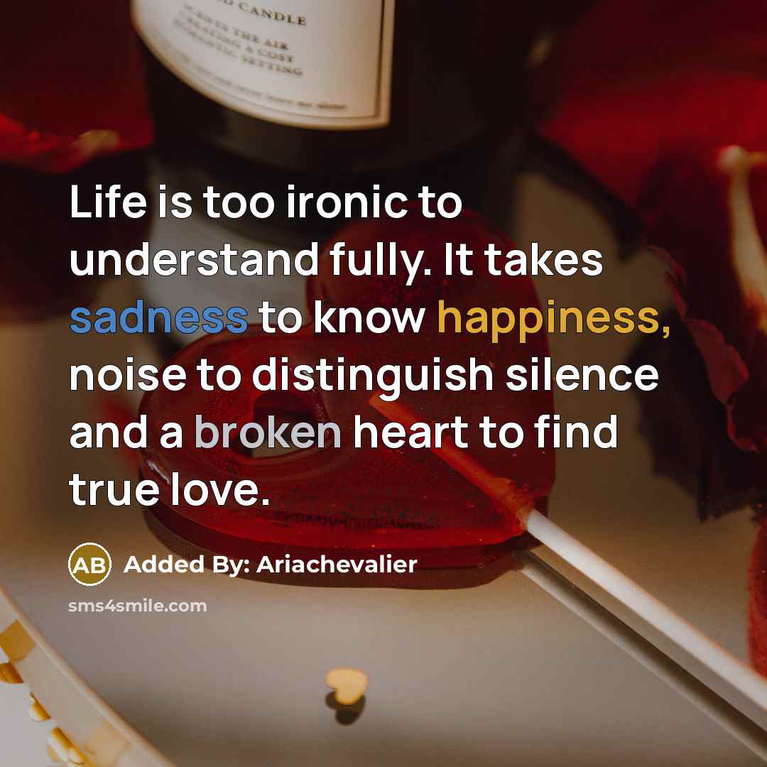 “Life is too ironic to understand fully. It takes sadness to know happiness, noise to distinguish silence and a broken heart to find true love.” quote by Added By: Ariachevalier