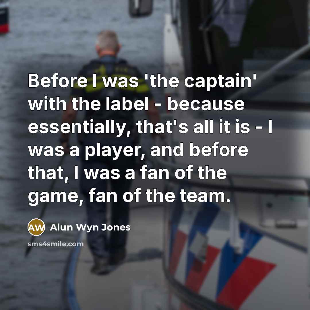 “Before I was 'the captain' with the label - because essentially, that's all it is - I was a player, and before that, I was a fan of the game, fan of the team.” quote by Alun Wyn Jones
