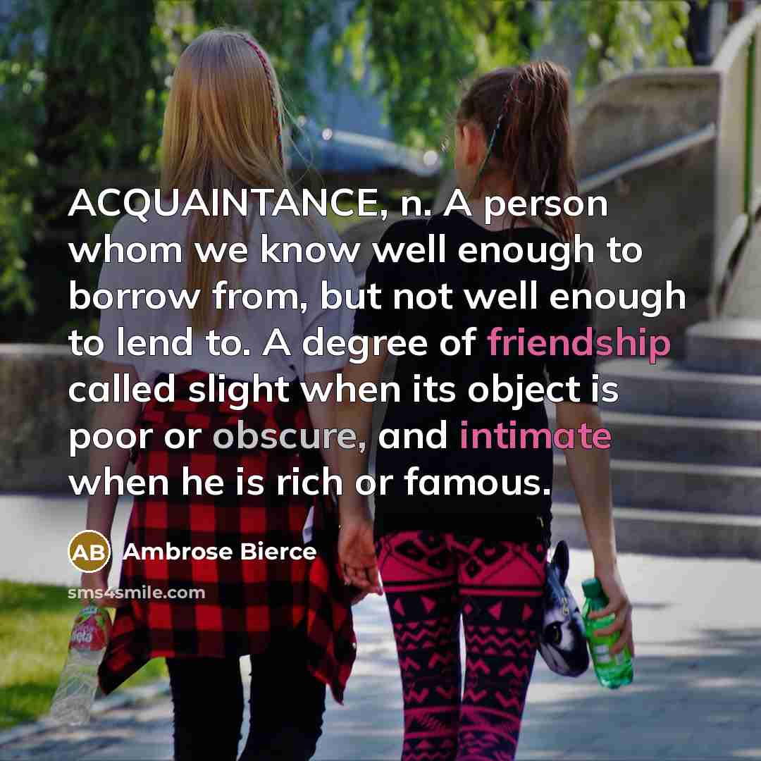 “ACQUAINTANCE, n. A person whom we know well enough to borrow from, but not well enough to lend to. A degree of friendship called slight when its object is poor or obscure, and intimate when he is rich or famous.” quote by Ambrose Bierce