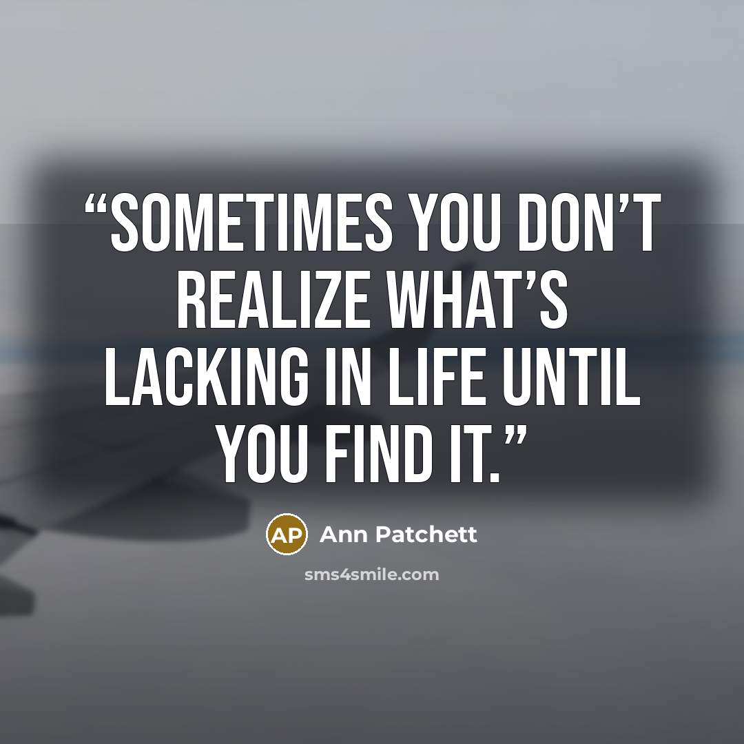 “Sometimes you don’t realize what’s lacking in life until you find it.” quote by Ann Patchett