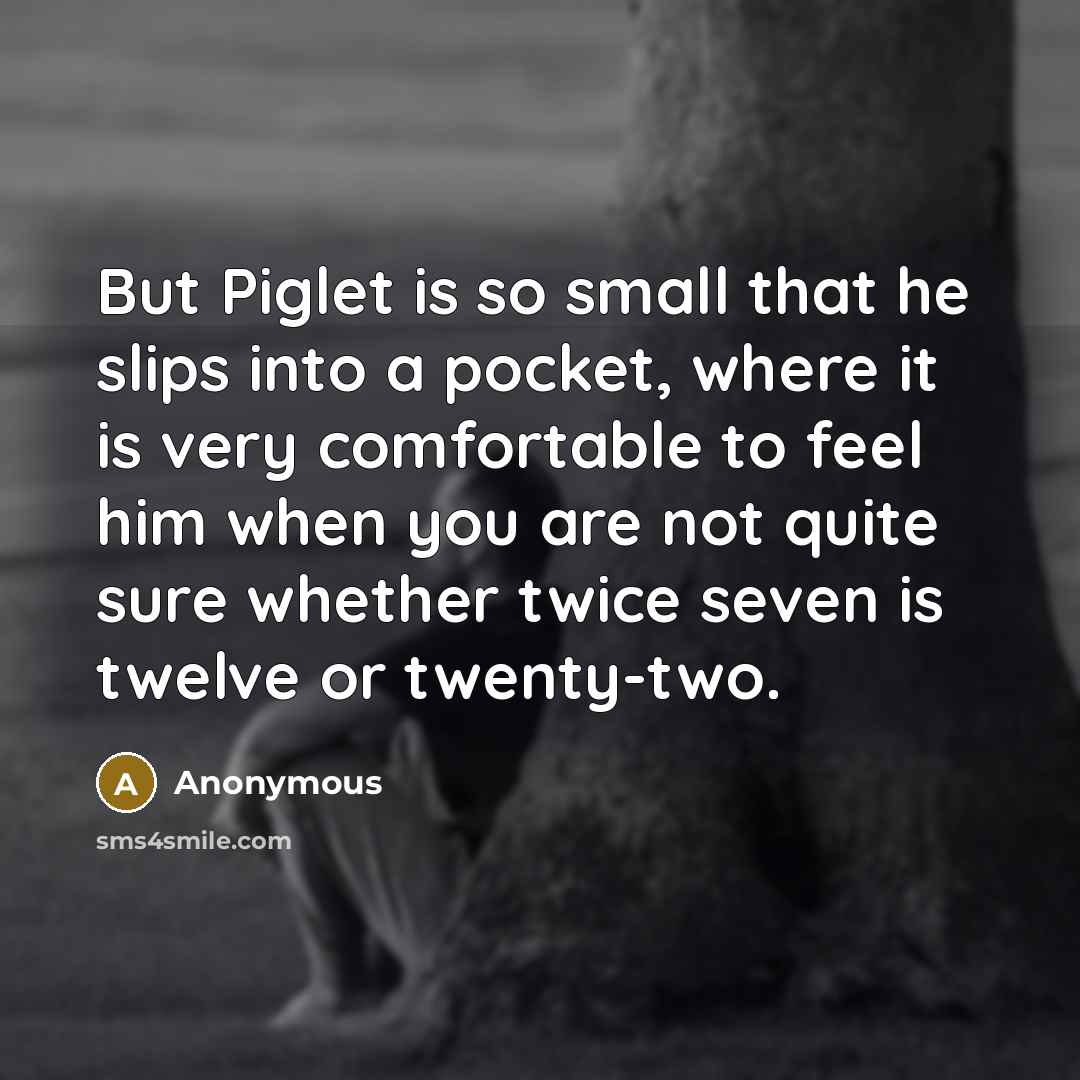 “But Piglet is so small that he slips into a pocket, where it is very comfortable to feel him when you are not quite sure whether twice seven is twelve or twenty-two.” quote by Anonymous