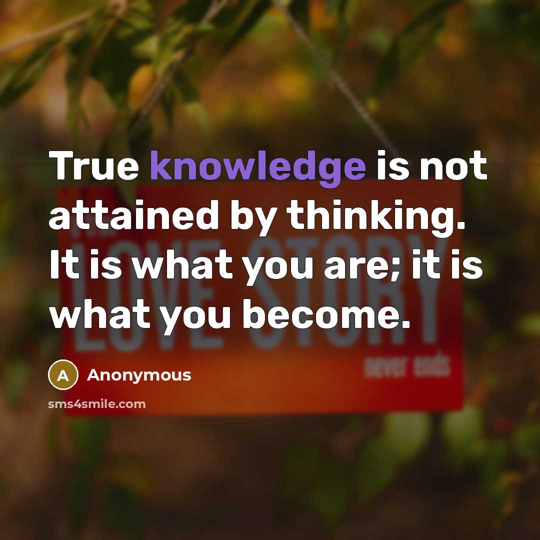 “True knowledge is not attained by thinking. It is what you are; it is what you become.” quote by Anonymous