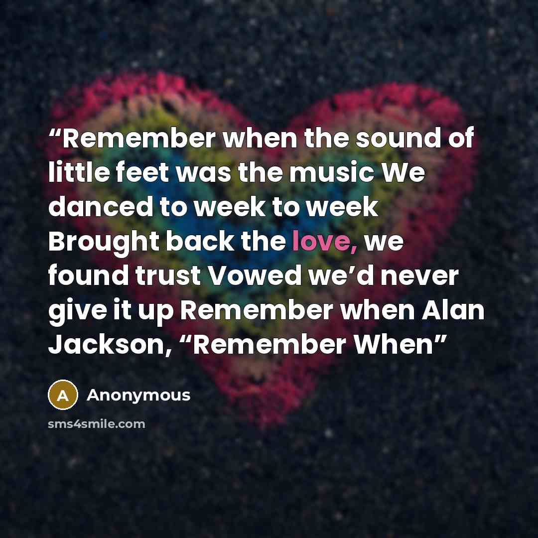 “Remember when the sound of little feet was the music We danced to week to week Brought back the love, we found trust Vowed we’d never give it up Remember when Alan Jackson, “Remember When” quote by Anonymous