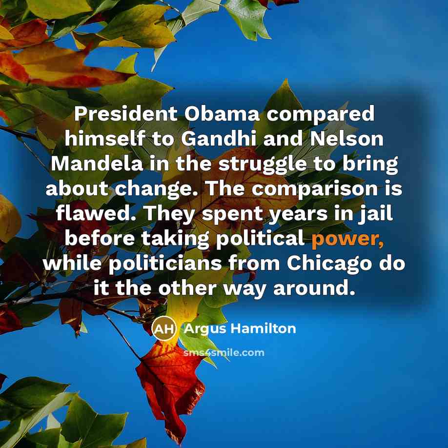 “President Obama compared himself to Gandhi and Nelson Mandela in the struggle to bring about change. The comparison is flawed. They spent years in jail before taking political power, while politicians from Chicago do it the other way around.” quote by Argus Hamilton