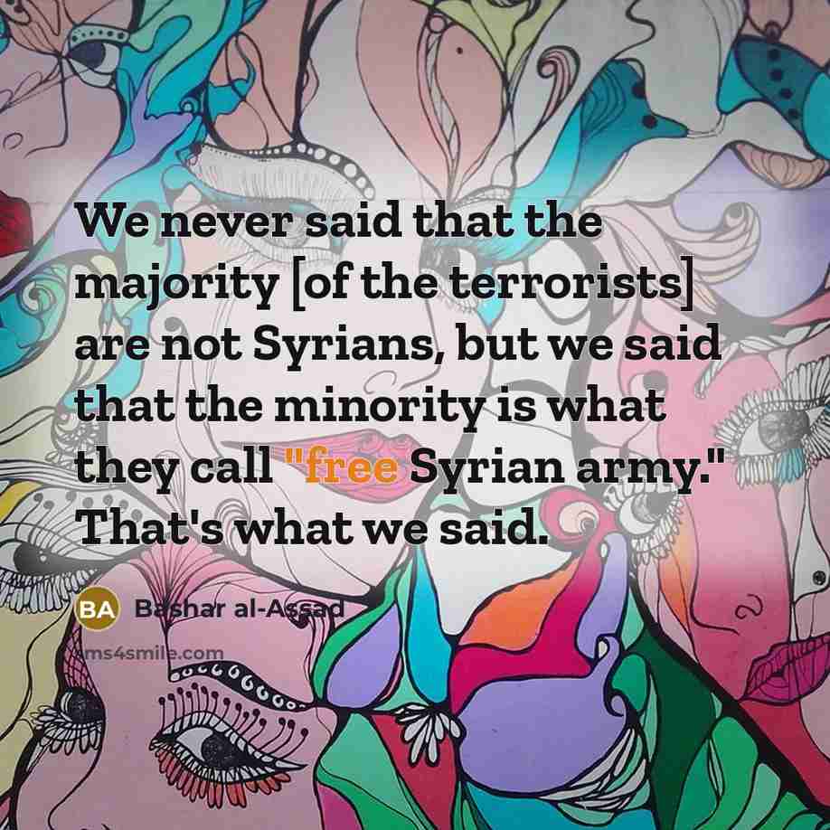 “We never said that the majority [of the terrorists] are not Syrians, but we said that the minority is what they call "free Syrian army." That's what we said.” quote by Bashar al-Assad