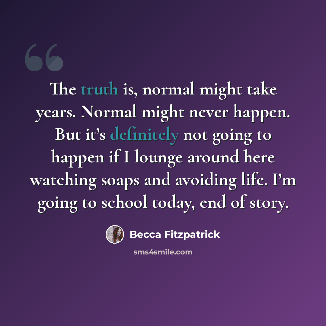 “The truth is, normal might take years. Normal might never happen. But it’s definitely not going to happen if I lounge around here watching soaps and avoiding life. I’m going to school today, end of story.” quote by Becca Fitzpatrick