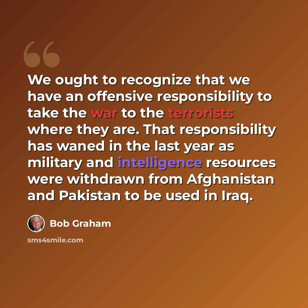 “We ought to recognize that we have an offensive responsibility to take the war to the terrorists where they are. That responsibility has waned in the last year as military and intelligence resources were withdrawn from Afghanistan and Pakistan to be used in Iraq.” quote by Bob Graham