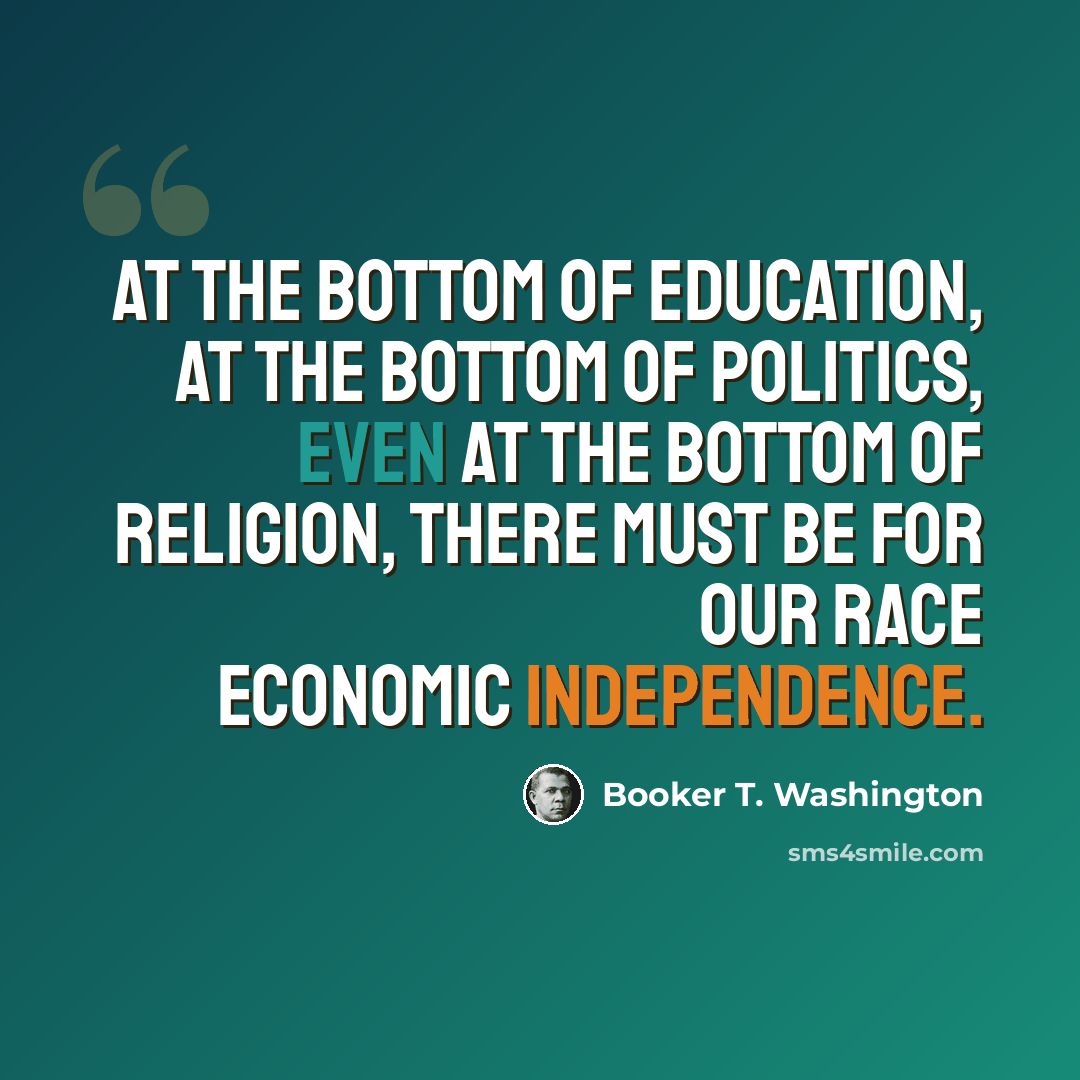 “At the bottom of education, at the bottom of politics, even at the bottom of religion, there must be for our race economic independence.” quote by Booker T. Washington