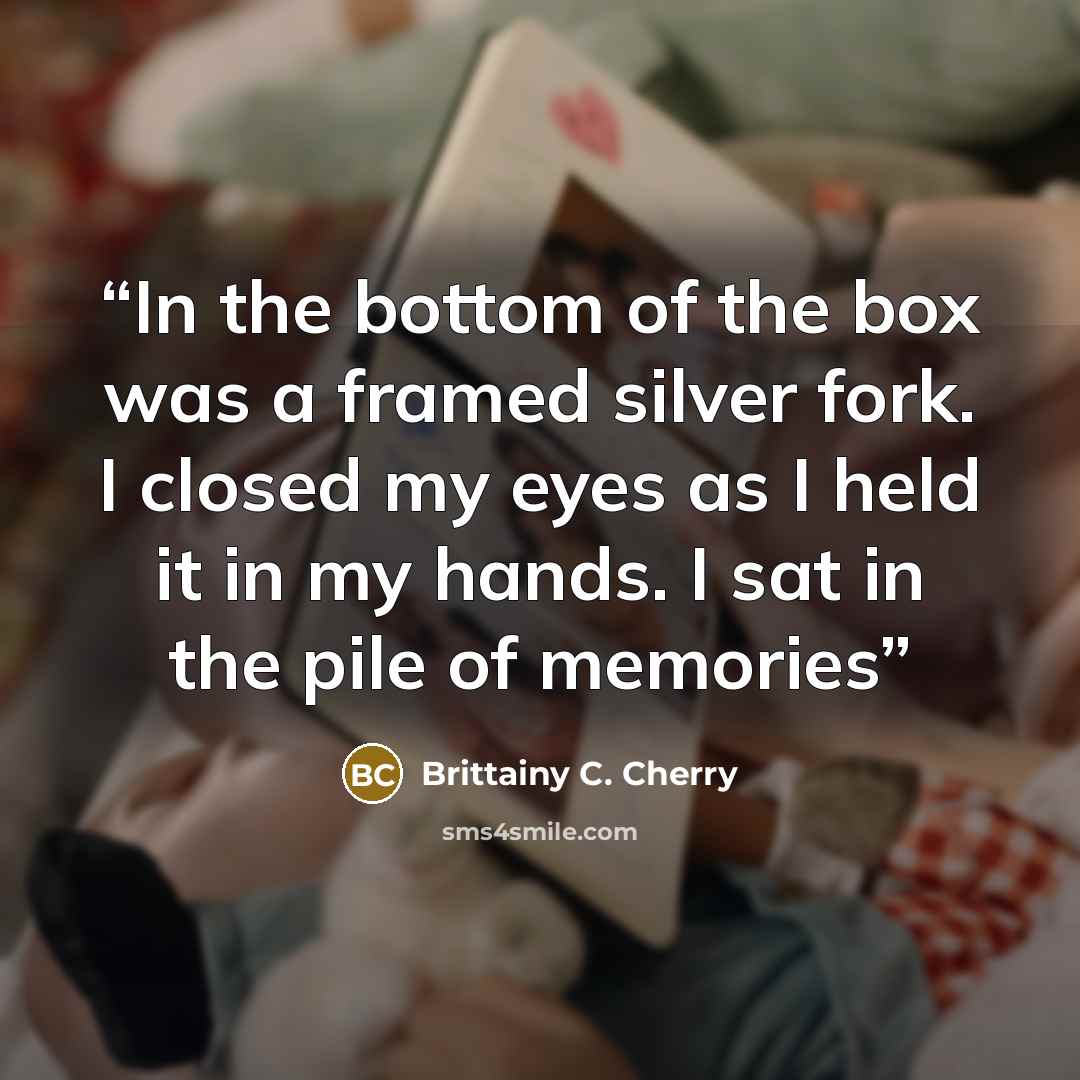 “In the bottom of the box was a framed silver fork. I closed my eyes as I held it in my hands. I sat in the pile of memories” quote by Brittainy C. Cherry