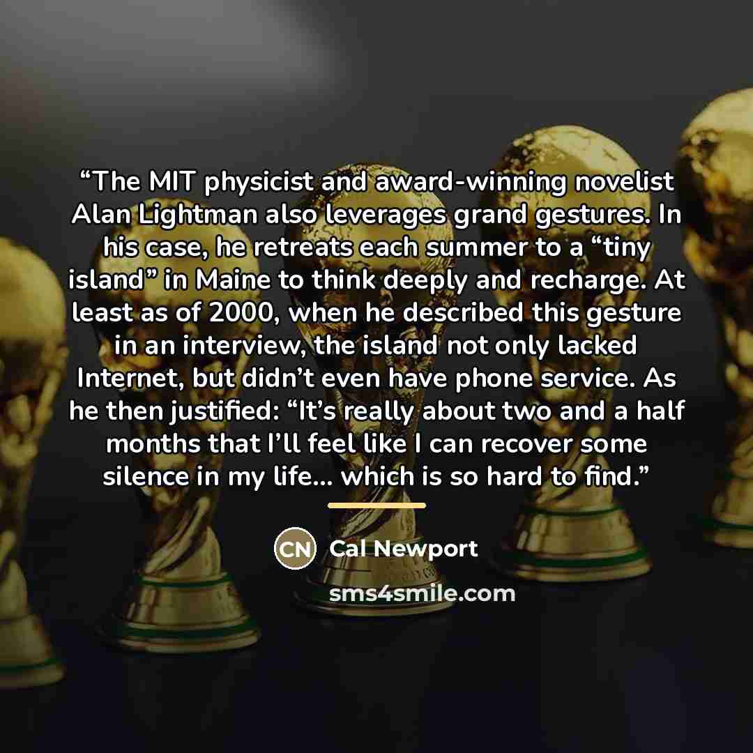 “The MIT physicist and award-winning novelist Alan Lightman also leverages grand gestures. In his case, he retreats each summer to a “tiny island” in Maine to think deeply and recharge. At least as of 2000, when he described this gesture in an interview, the island not only lacked Internet, but…” quote by Cal Newport