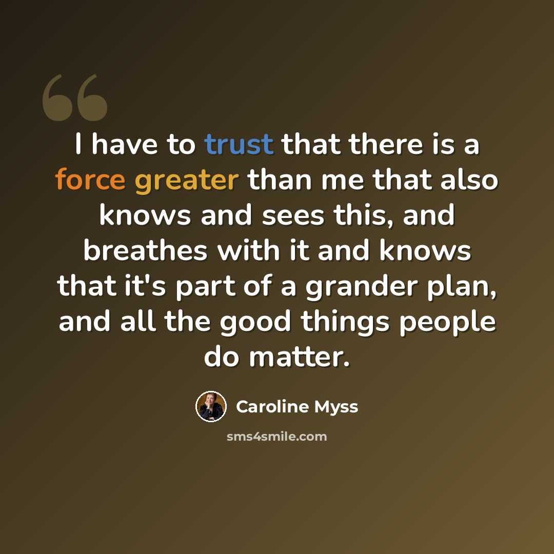 “I have to trust that there is a force greater than me that also knows and sees this, and breathes with it and knows that it's part of a grander plan, and all the good things people do matter.” quote by Caroline Myss