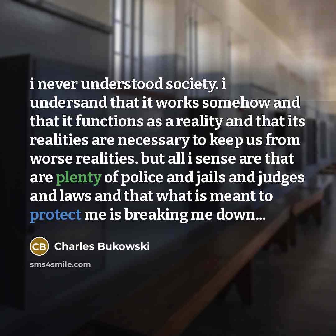 “i never understood society. i undersand that it works somehow and that it functions as a reality and that its realities are necessary to keep us from worse realities. but all i sense are that are plenty of police and jails and judges and laws and that what is meant to protect me is breaking me…” quote by Charles Bukowski