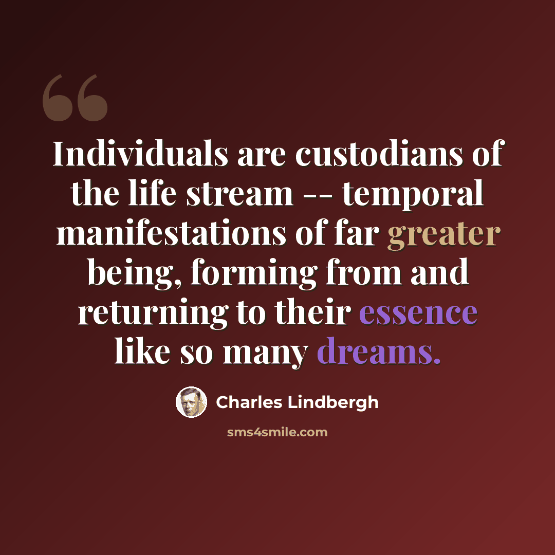 “Individuals are custodians of the life stream -- temporal manifestations of far greater being, forming from and returning to their essence like so many dreams.” quote by Charles Lindbergh