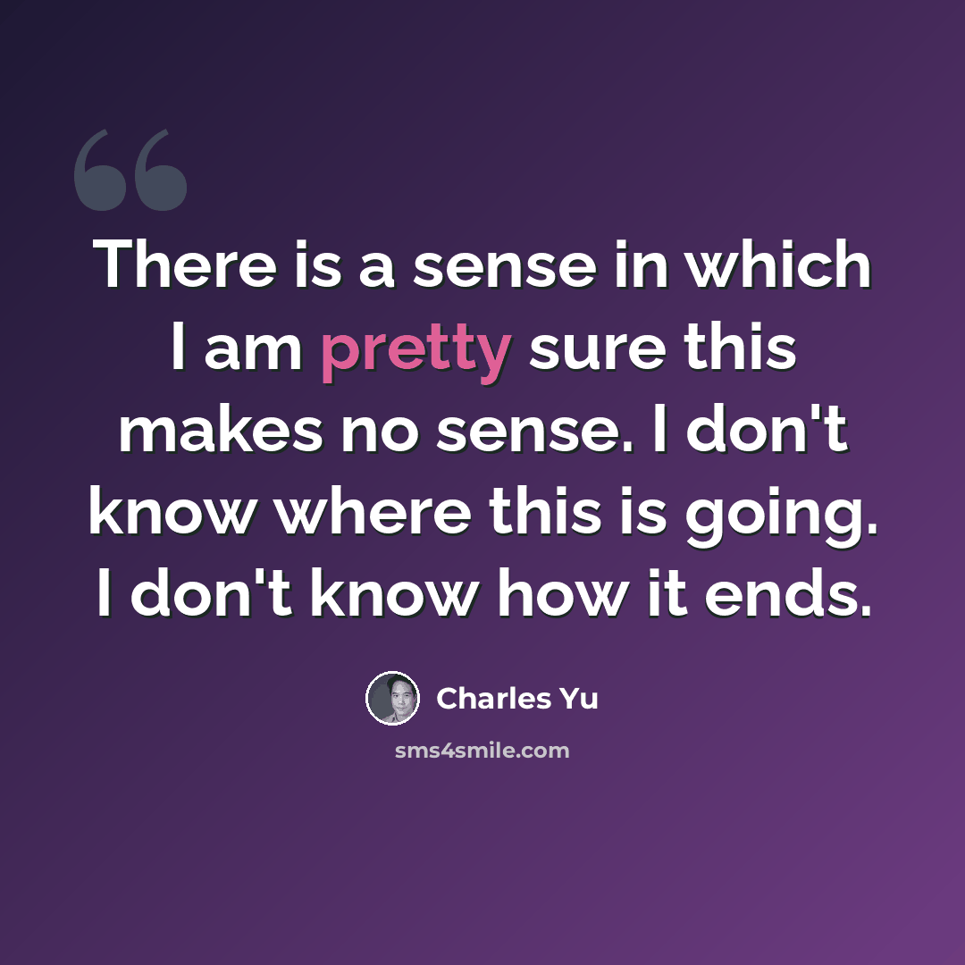 “There is a sense in which I am pretty sure this makes no sense. I don't know where this is going. I don't know how it ends.” quote by Charles Yu