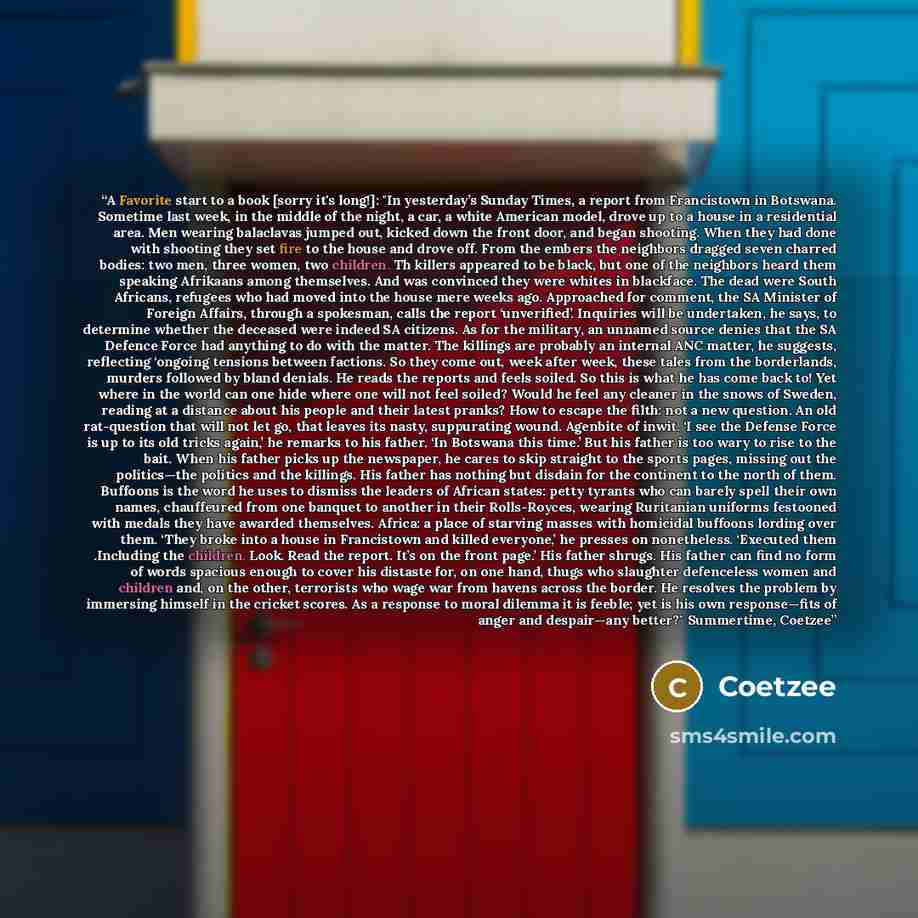 “A Favorite start to a book [sorry it's long!]: "In yesterday’s Sunday Times, a report from Francistown in Botswana. Sometime last week, in the middle of the night, a car, a white American model, drove up to a house in a residential area. Men wearing balaclavas jumped out, kicked down the front…” quote by Coetzee