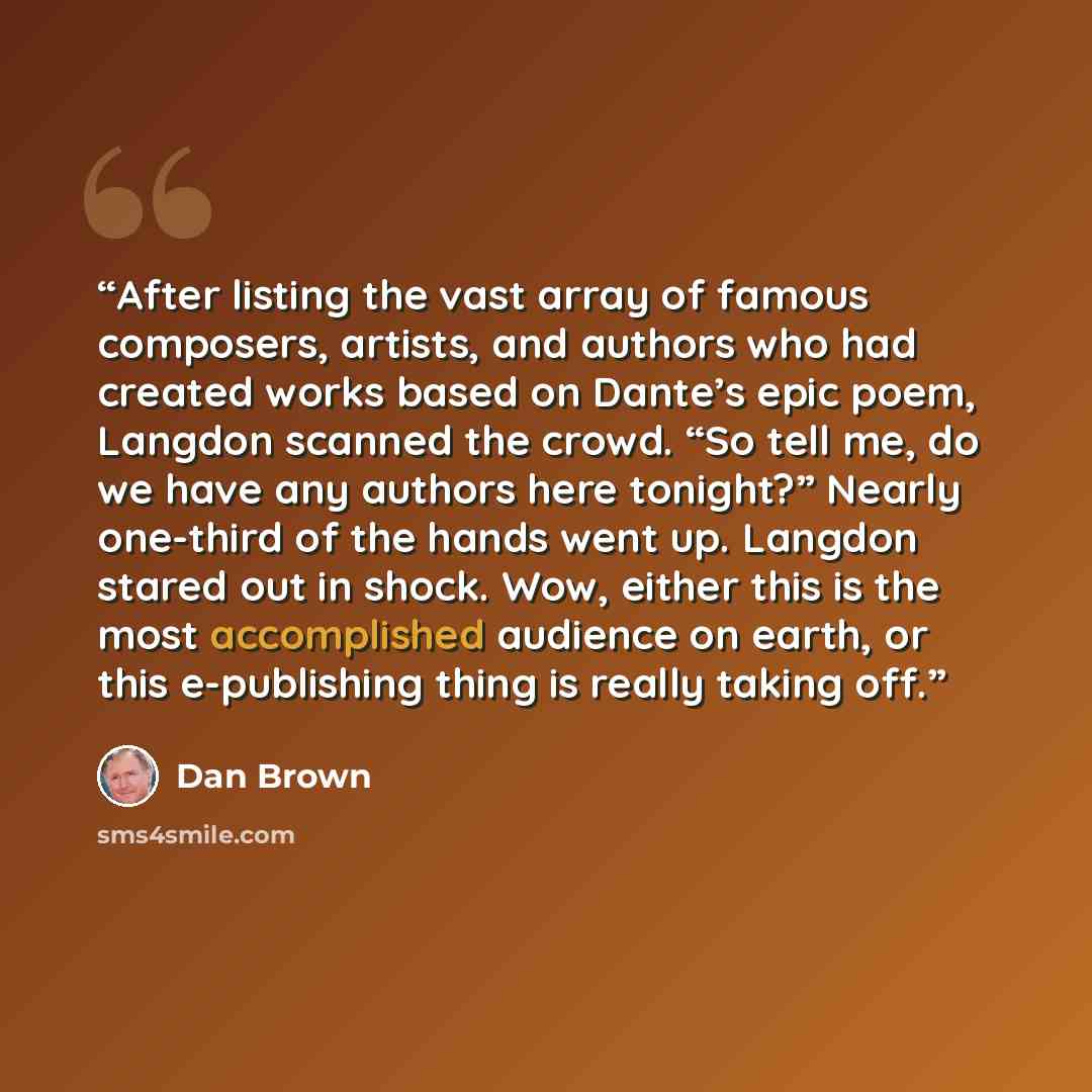 “After listing the vast array of famous composers, artists, and authors who had created works based on Dante’s epic poem, Langdon scanned the crowd. “So tell me, do we have any authors here tonight?” Nearly one-third of the hands went up. Langdon stared out in shock. Wow, either this is the most…” quote by Dan Brown