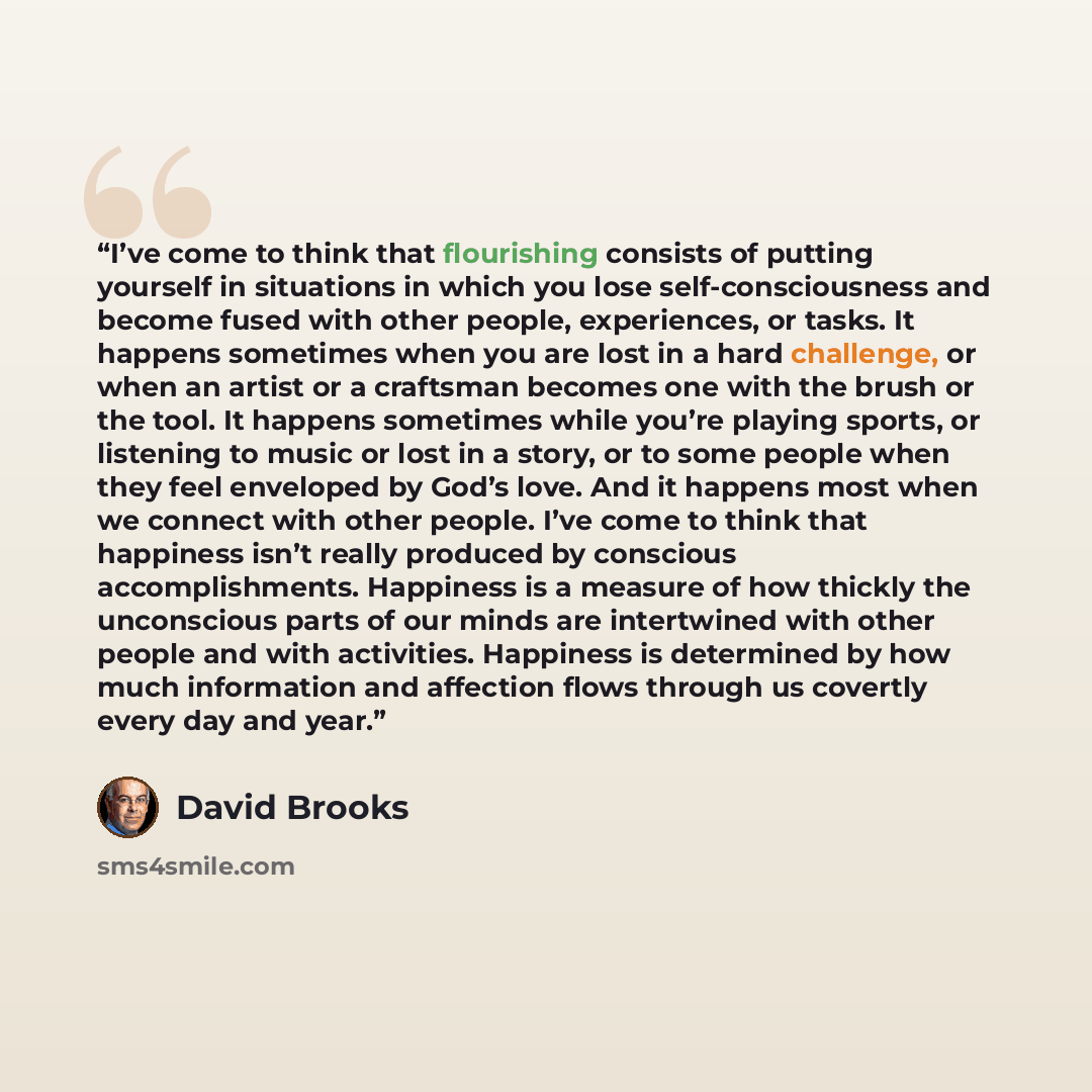 “I’ve come to think that flourishing consists of putting yourself in situations in which you lose self-consciousness and become fused with other people, experiences, or tasks. It happens sometimes when you are lost in a hard challenge, or when an artist or a craftsman becomes one with the brush or…” quote by David Brooks