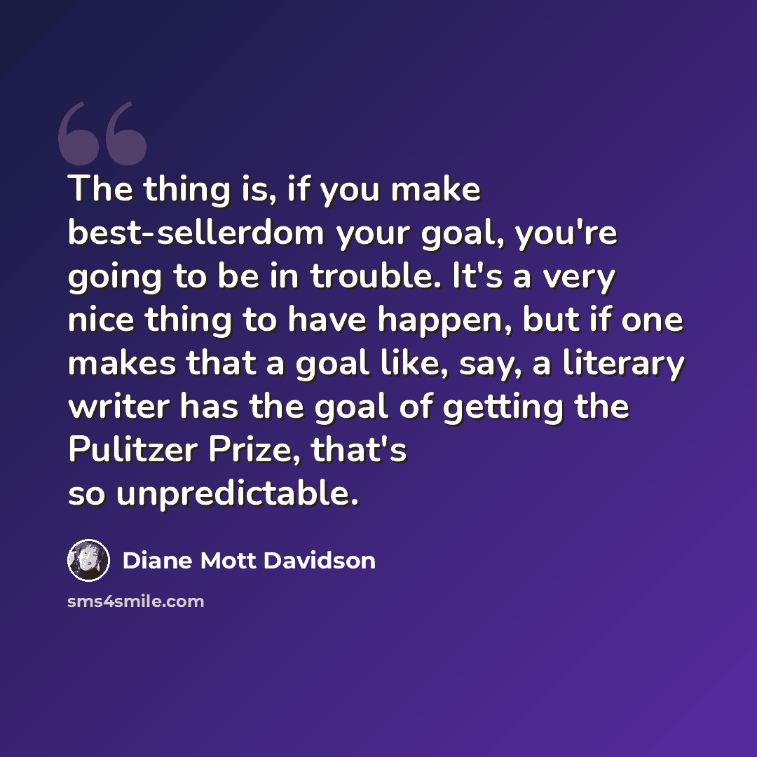 “The thing is, if you make best-sellerdom your goal, you're going to be in trouble. It's a very nice thing to have happen, but if one makes that a goal like, say, a literary writer has the goal of getting the Pulitzer Prize, that's so unpredictable.” quote by Diane Mott Davidson