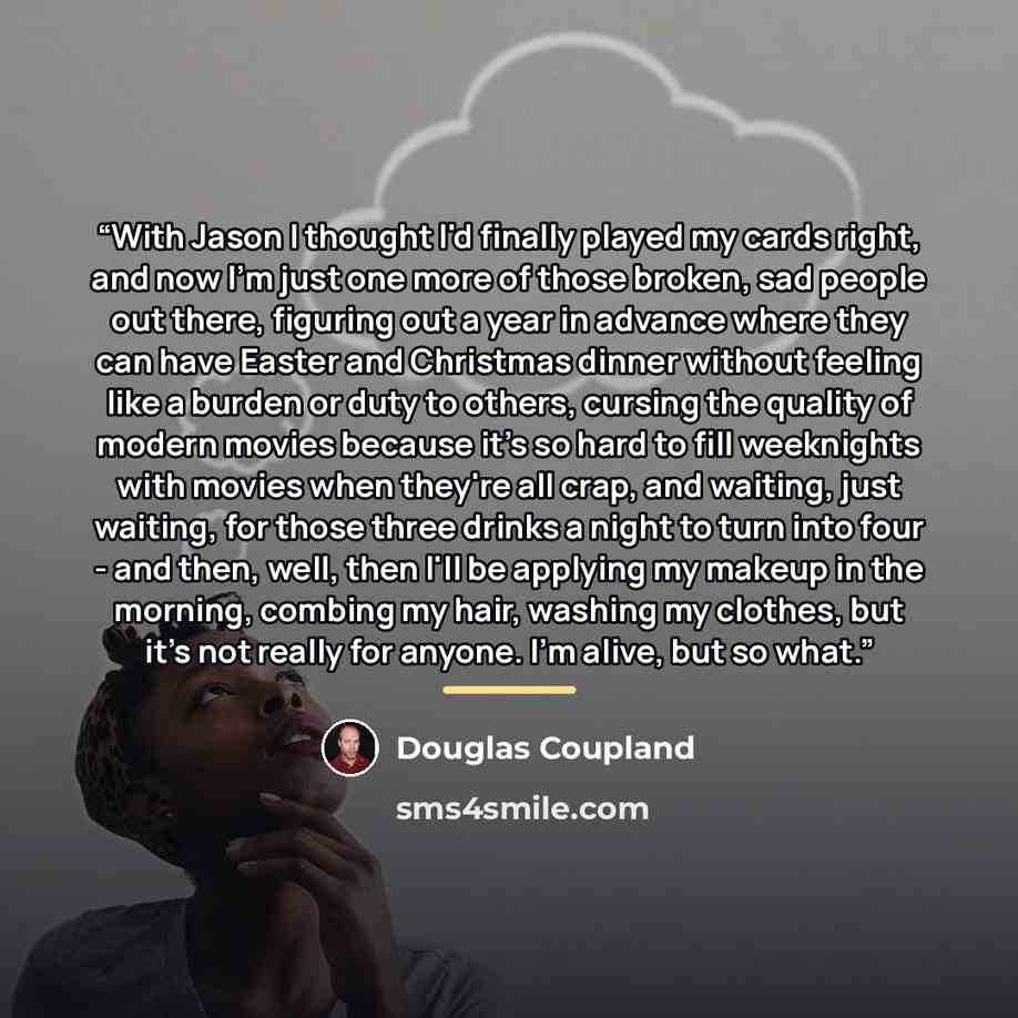 “With Jason I thought I'd finally played my cards right, and now I'm just one more of those broken, sad people out there, figuring out a year in advance where they can have Easter and Christmas dinner without feeling like a burden or duty to others, cursing the quality of modern movies because it's…” quote by Douglas Coupland