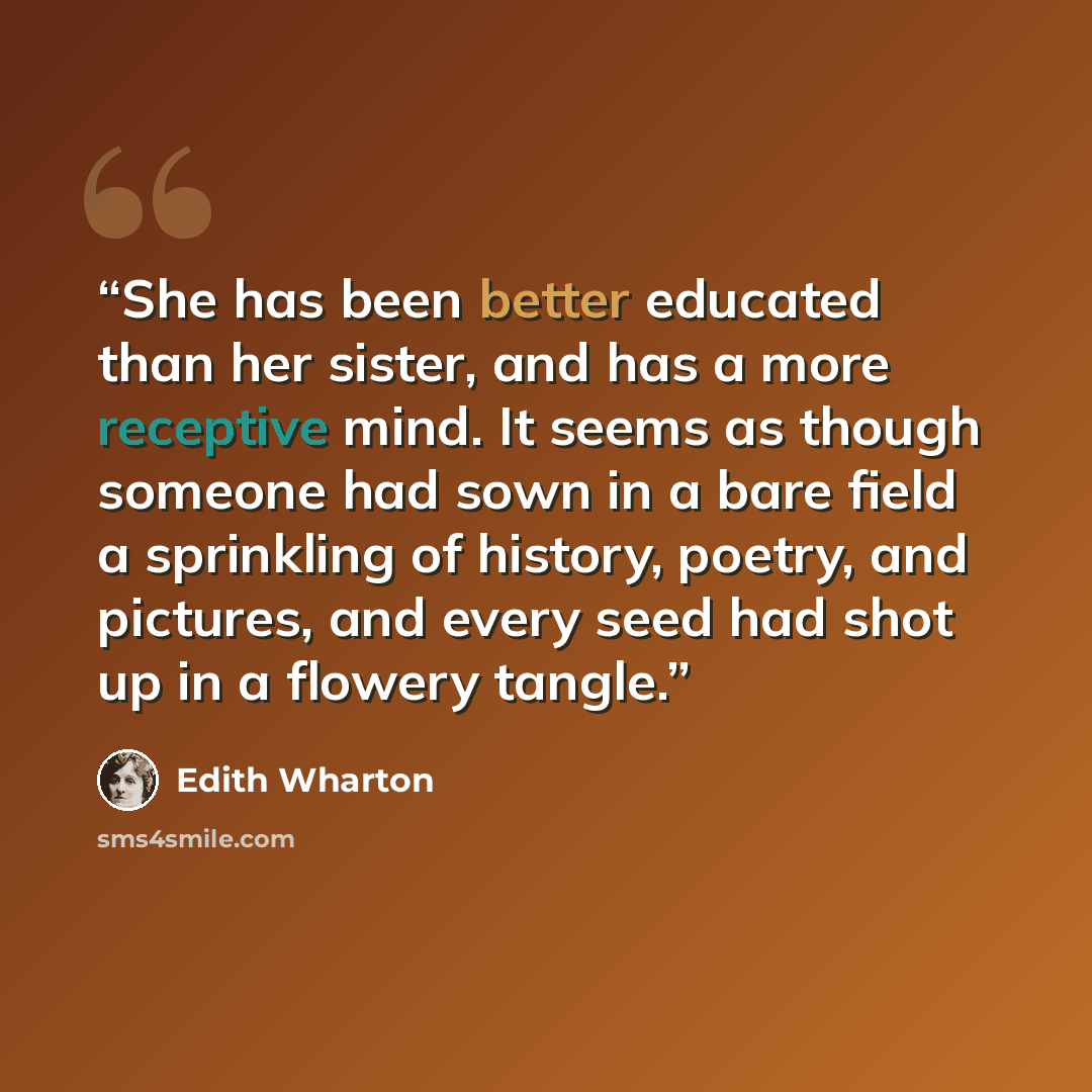 “She has been better educated than her sister, and has a more receptive mind. It seems as though someone had sown in a bare field a sprinkling of history, poetry, and pictures, and every seed had shot up in a flowery tangle.” quote by Edith Wharton